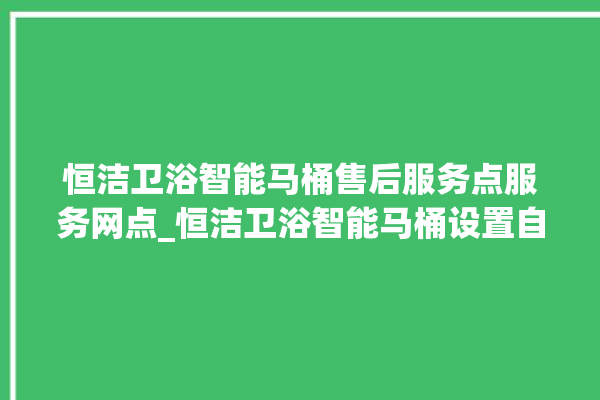 恒洁卫浴智能马桶售后服务点服务网点_恒洁卫浴智能马桶设置自动冲水 。马桶