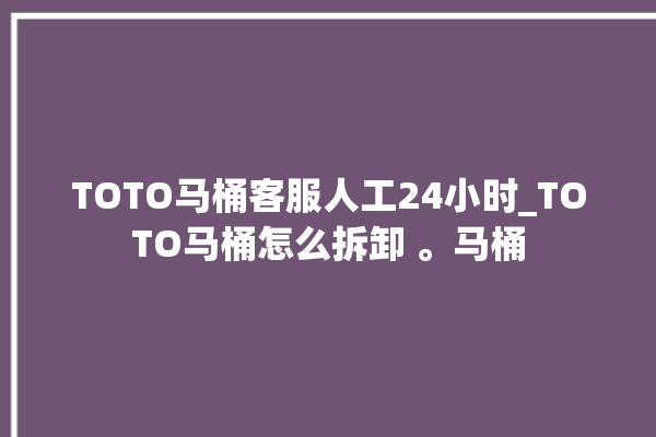 TOTO马桶客服人工24小时_TOTO马桶怎么拆卸 。马桶