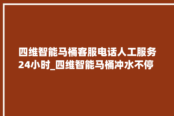 四维智能马桶客服电话人工服务24小时_四维智能马桶冲水不停 。马桶