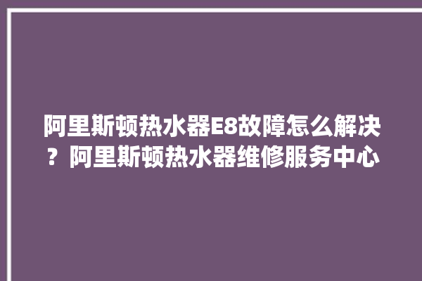 阿里斯顿热水器E8故障怎么解决？阿里斯顿热水器维修服务中心。阿里_热水器