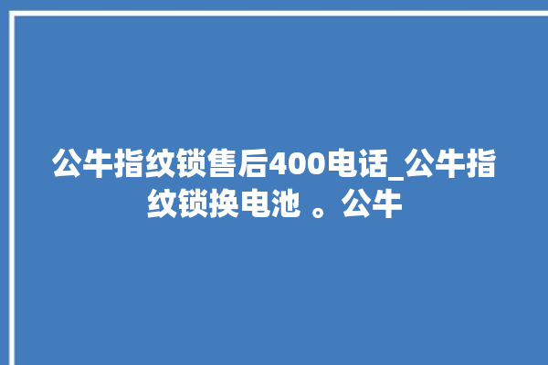 公牛指纹锁售后400电话_公牛指纹锁换电池 。公牛