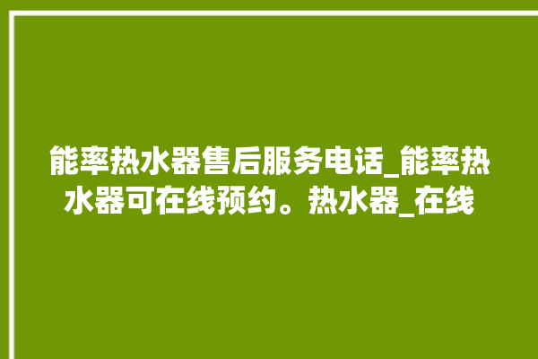 能率热水器售后服务电话_能率热水器可在线预约。热水器_在线