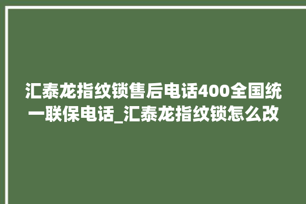 汇泰龙指纹锁售后电话400全国统一联保电话_汇泰龙指纹锁怎么改密码 。电话