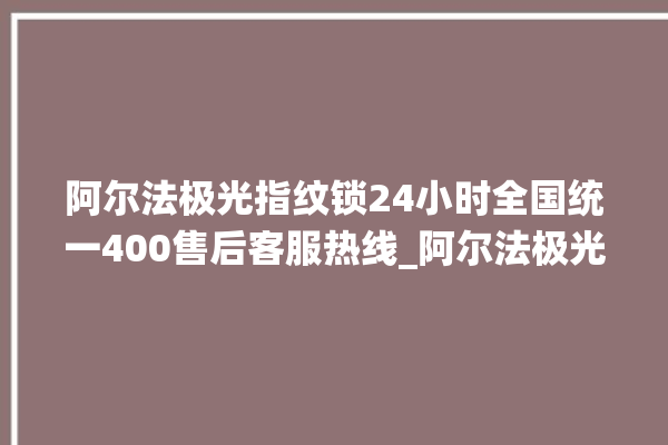 阿尔法极光指纹锁24小时全国统一400售后客服热线_阿尔法极光指纹锁说明书图解 。阿尔法