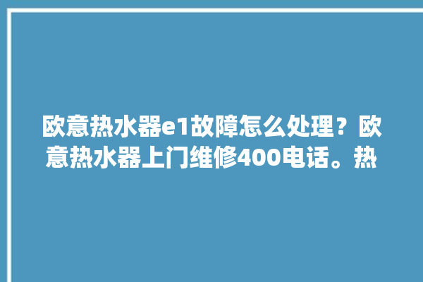 欧意热水器e1故障怎么处理？欧意热水器上门维修400电话。热水器_怎么处理