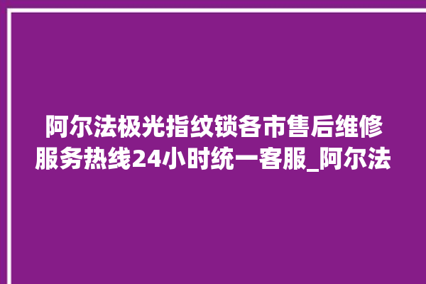 阿尔法极光指纹锁各市售后维修服务热线24小时统一客服_阿尔法极光指纹锁怎么改密码 。阿尔法