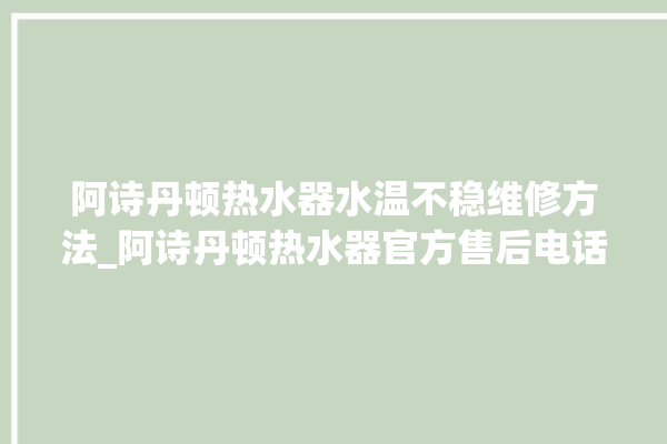 阿诗丹顿热水器水温不稳维修方法_阿诗丹顿热水器官方售后电话。热水器_水温