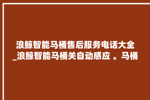 浪鲸智能马桶售后服务电话大全_浪鲸智能马桶关自动感应 。马桶