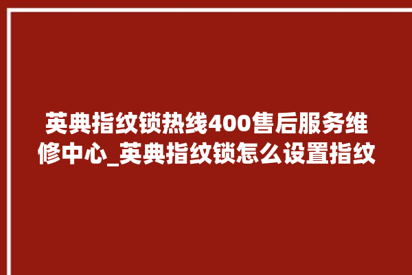 英典指纹锁热线400售后服务维修中心_英典指纹锁怎么设置指纹 。指纹锁