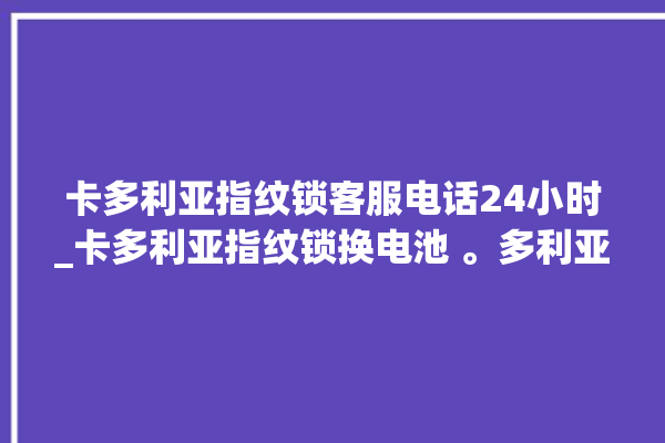 卡多利亚指纹锁客服电话24小时_卡多利亚指纹锁换电池 。多利亚