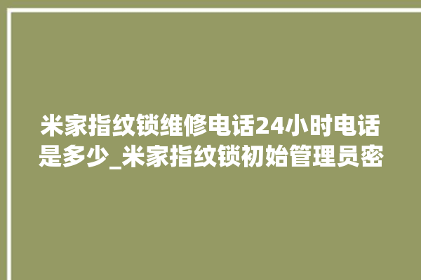 米家指纹锁维修电话24小时电话是多少_米家指纹锁初始管理员密码忘了 。电话