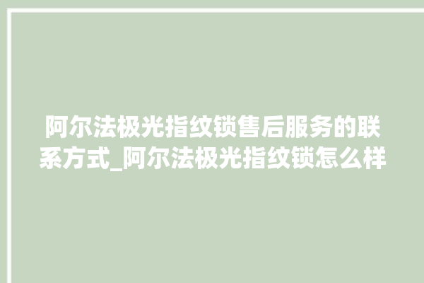 阿尔法极光指纹锁售后服务的联系方式_阿尔法极光指纹锁怎么样 。阿尔法