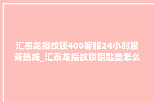 汇泰龙指纹锁400客服24小时服务热线_汇泰龙指纹锁钥匙盖怎么打开 。泰龙