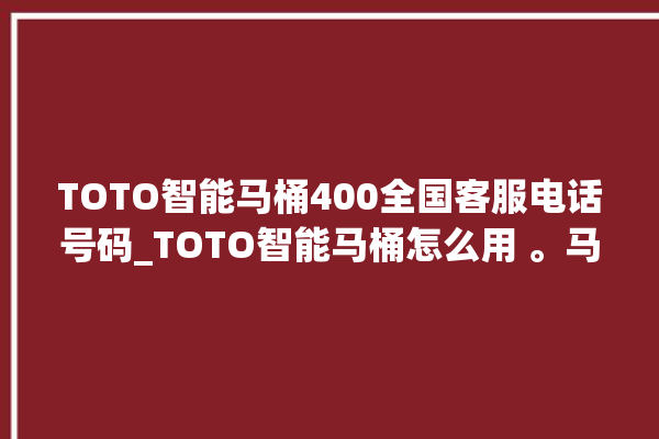 TOTO智能马桶400全国客服电话号码_TOTO智能马桶怎么用 。马桶