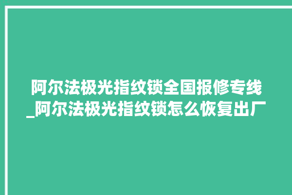 阿尔法极光指纹锁全国报修专线_阿尔法极光指纹锁怎么恢复出厂设置 。阿尔法