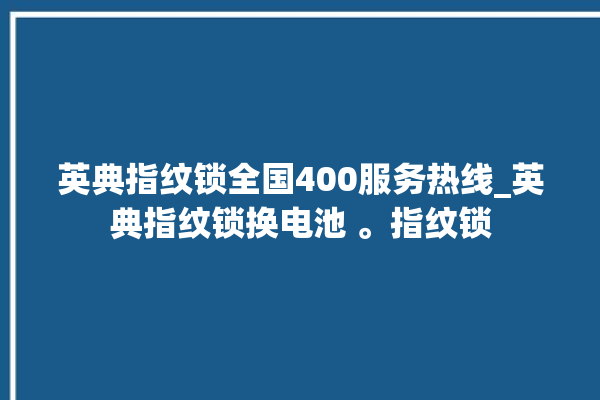 英典指纹锁全国400服务热线_英典指纹锁换电池 。指纹锁