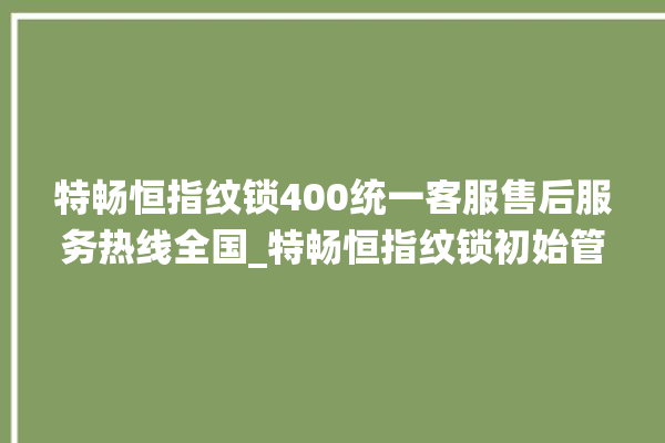 特畅恒指纹锁400统一客服售后服务热线全国_特畅恒指纹锁初始管理员密码忘了 。恒指