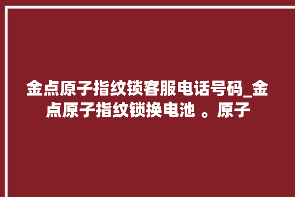 金点原子指纹锁客服电话号码_金点原子指纹锁换电池 。原子