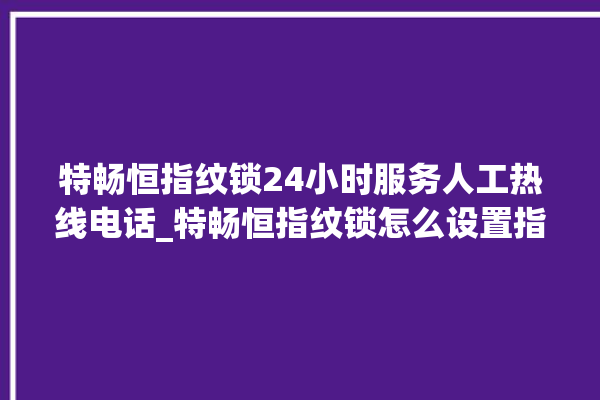 特畅恒指纹锁24小时服务人工热线电话_特畅恒指纹锁怎么设置指纹 。恒指