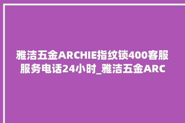 雅洁五金ARCHIE指纹锁400客服服务电话24小时_雅洁五金ARCHIE指纹锁换电池 。指纹锁