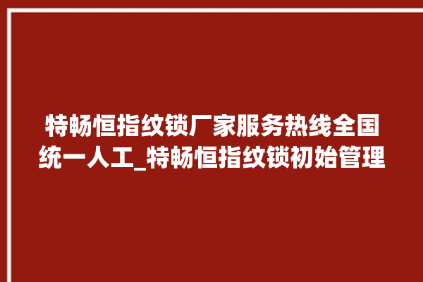 特畅恒指纹锁厂家服务热线全国统一人工_特畅恒指纹锁初始管理员密码忘了 。恒指