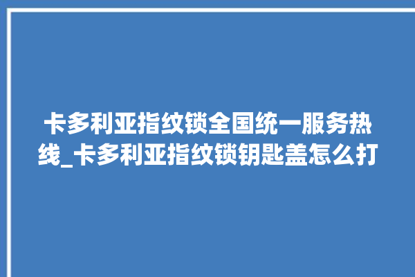 卡多利亚指纹锁全国统一服务热线_卡多利亚指纹锁钥匙盖怎么打开 。多利亚