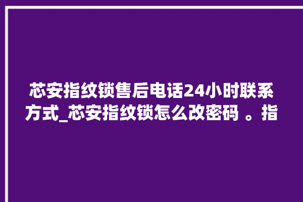 芯安指纹锁售后电话24小时联系方式_芯安指纹锁怎么改密码 。指纹锁