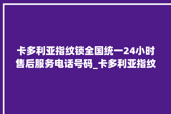 卡多利亚指纹锁全国统一24小时售后服务电话号码_卡多利亚指纹锁说明书图解 。多利亚