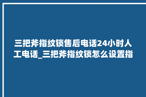 三把斧指纹锁售后电话24小时人工电话_三把斧指纹锁怎么设置指纹 。三把