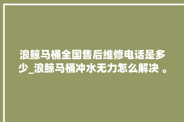 浪鲸马桶全国售后维修电话是多少_浪鲸马桶冲水无力怎么解决 。马桶