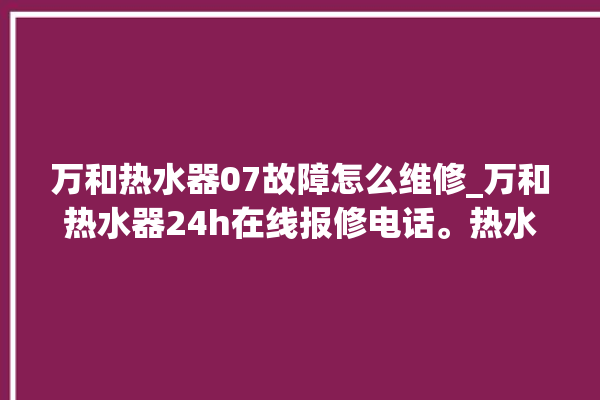 万和热水器07故障怎么维修_万和热水器24h在线报修电话。热水器_在线