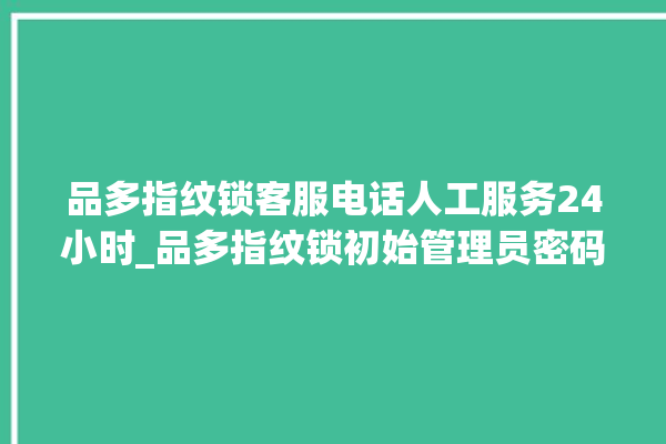 品多指纹锁客服电话人工服务24小时_品多指纹锁初始管理员密码忘了 。多指