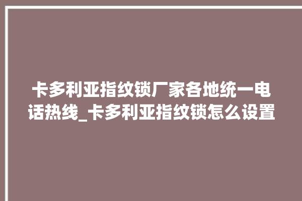 卡多利亚指纹锁厂家各地统一电话热线_卡多利亚指纹锁怎么设置指纹 。多利亚