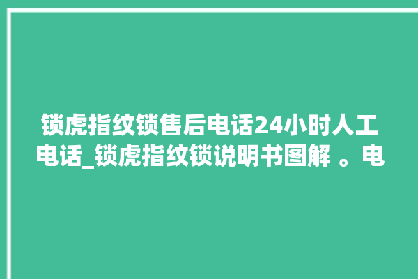 锁虎指纹锁售后电话24小时人工电话_锁虎指纹锁说明书图解 。电话