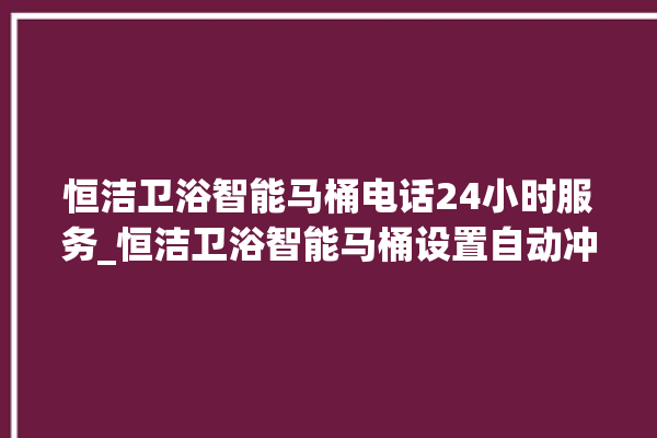 恒洁卫浴智能马桶电话24小时服务_恒洁卫浴智能马桶设置自动冲水 。马桶