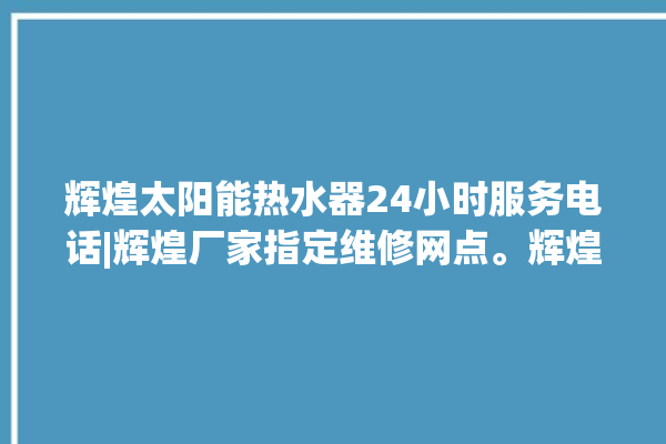 辉煌太阳能热水器24小时服务电话|辉煌厂家指定维修网点。辉煌_服务电话