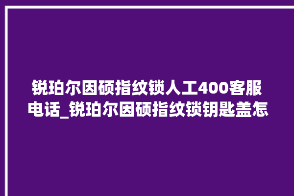 锐珀尔因硕指纹锁人工400客服电话_锐珀尔因硕指纹锁钥匙盖怎么打开 。指纹锁