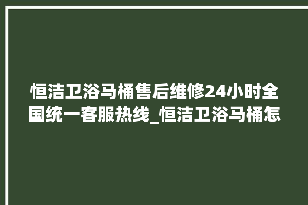 恒洁卫浴马桶售后维修24小时全国统一客服热线_恒洁卫浴马桶怎么用 。马桶