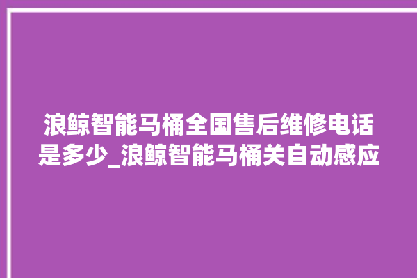 浪鲸智能马桶全国售后维修电话是多少_浪鲸智能马桶关自动感应 。马桶