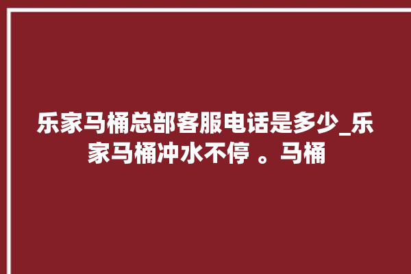 乐家马桶总部客服电话是多少_乐家马桶冲水不停 。马桶