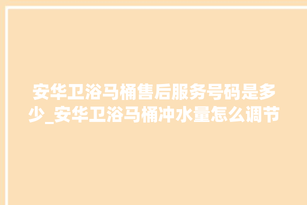 安华卫浴马桶售后服务号码是多少_安华卫浴马桶冲水量怎么调节 。马桶