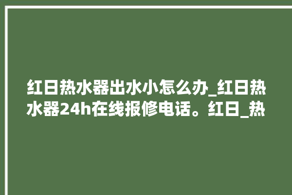 红日热水器出水小怎么办_红日热水器24h在线报修电话。红日_热水器