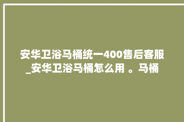 安华卫浴马桶统一400售后客服_安华卫浴马桶怎么用 。马桶