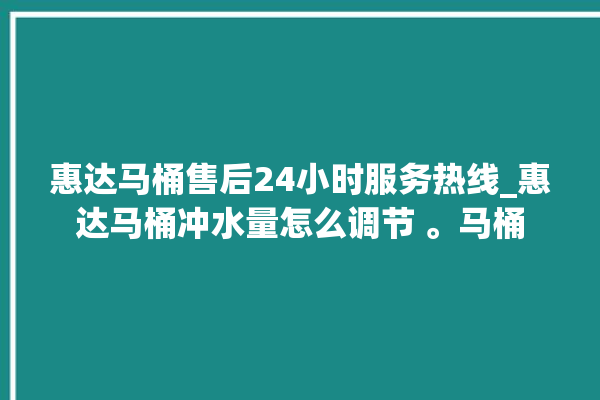 惠达马桶售后24小时服务热线_惠达马桶冲水量怎么调节 。马桶