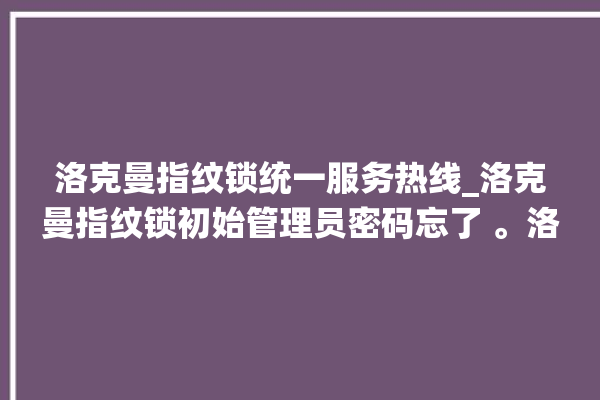 洛克曼指纹锁统一服务热线_洛克曼指纹锁初始管理员密码忘了 。洛克