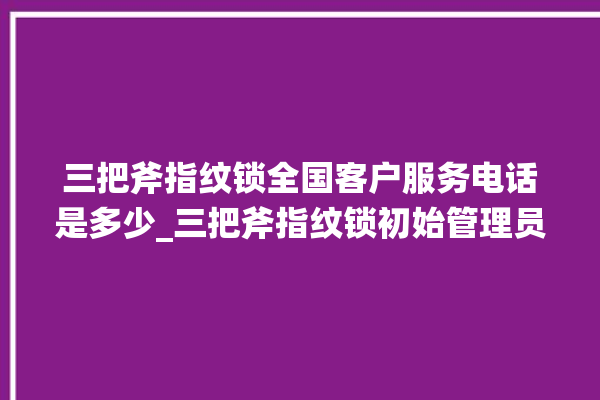 三把斧指纹锁全国客户服务电话是多少_三把斧指纹锁初始管理员密码忘了 。三把