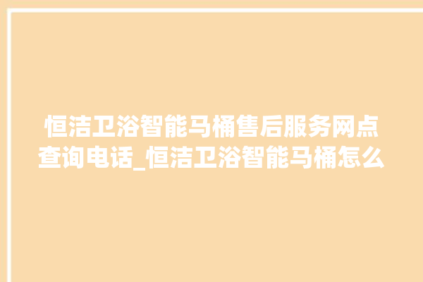 恒洁卫浴智能马桶售后服务网点查询电话_恒洁卫浴智能马桶怎么拆卸 。马桶