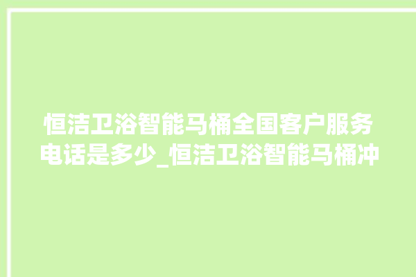 恒洁卫浴智能马桶全国客户服务电话是多少_恒洁卫浴智能马桶冲水量怎么调节 。马桶