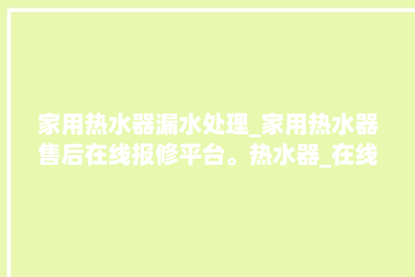 家用热水器漏水处理_家用热水器售后在线报修平台。热水器_在线