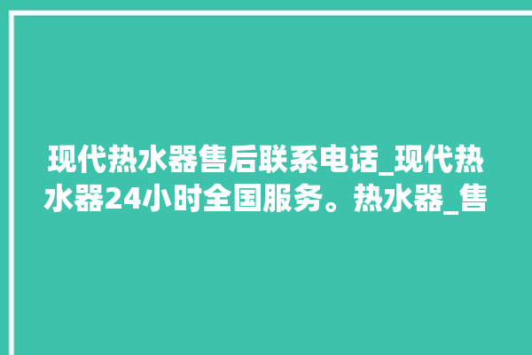 现代热水器售后联系电话_现代热水器24小时全国服务。热水器_售后